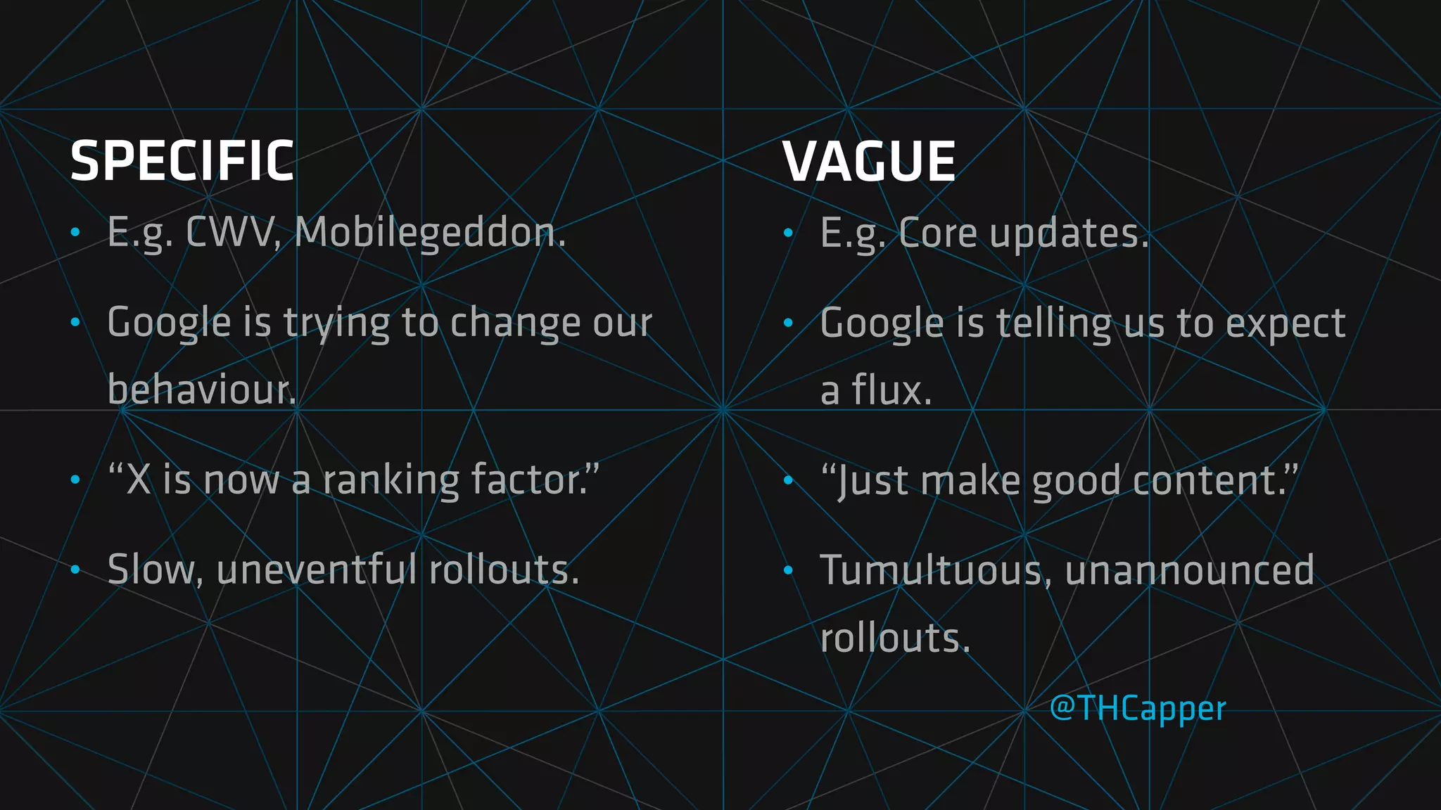 SPECIFIC
• E.g. CWV, Mobilegeddon.
• Google is trying to change our
behaviour.
• “X is now a ranking factor.”
• Slow, uneventful rollouts.
@THCapper
VAGUE
• E.g. Core updates.
• Google is telling us to expect
a
fl
ux.
• “Just make good content.”
• Tumultuous, unannounced
rollouts.
 