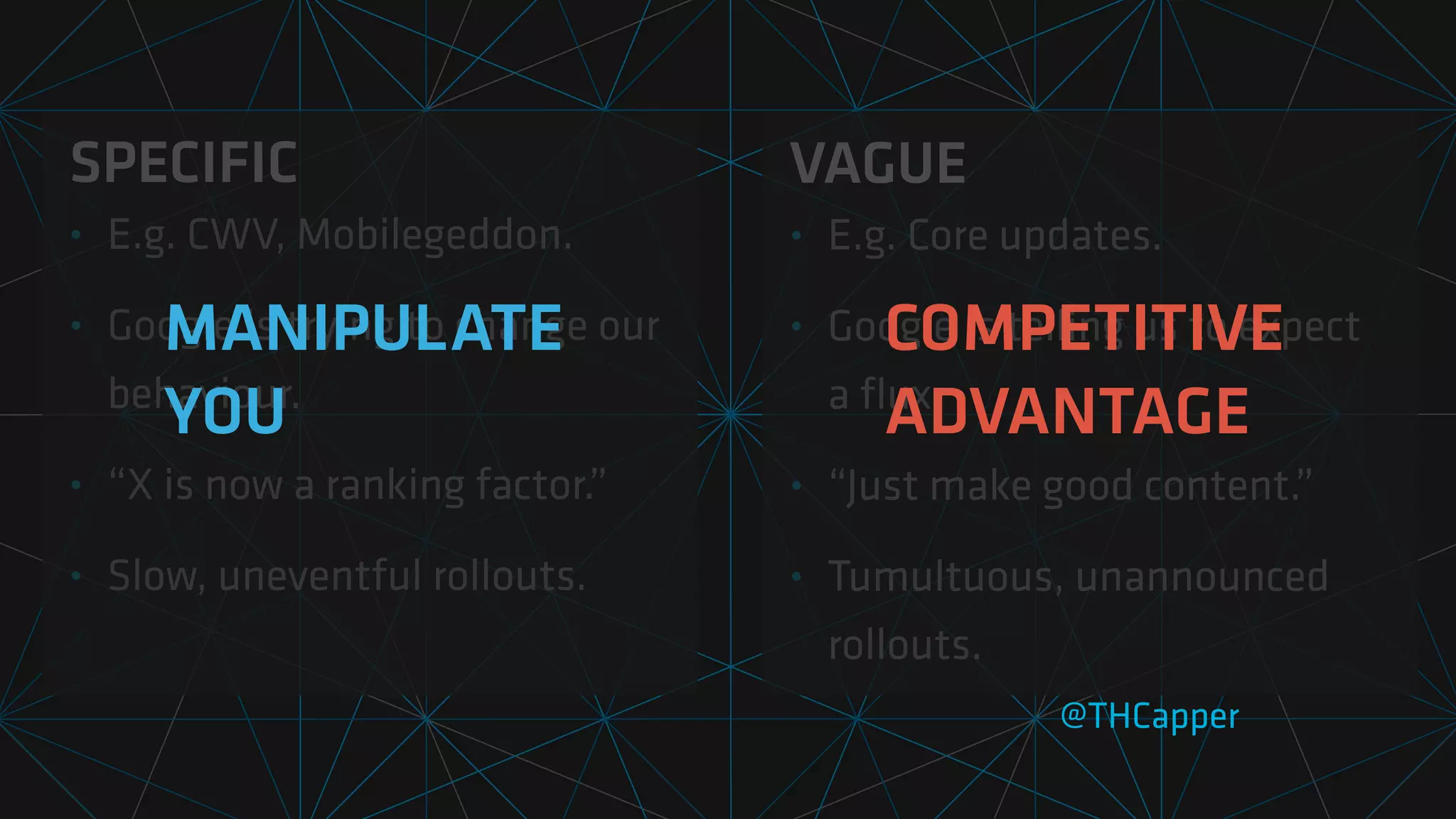 SPECIFIC
• E.g. CWV, Mobilegeddon.
• Google is trying to change our
behaviour.
• “X is now a ranking factor.”
• Slow, uneventful rollouts.
@THCapper
VAGUE
• E.g. Core updates.
• Google is telling us to expect
a
fl
ux.
• “Just make good content.”
• Tumultuous, unannounced
rollouts.
MANIPULATE
YOU
COMPETITIVE
ADVANTAGE
 