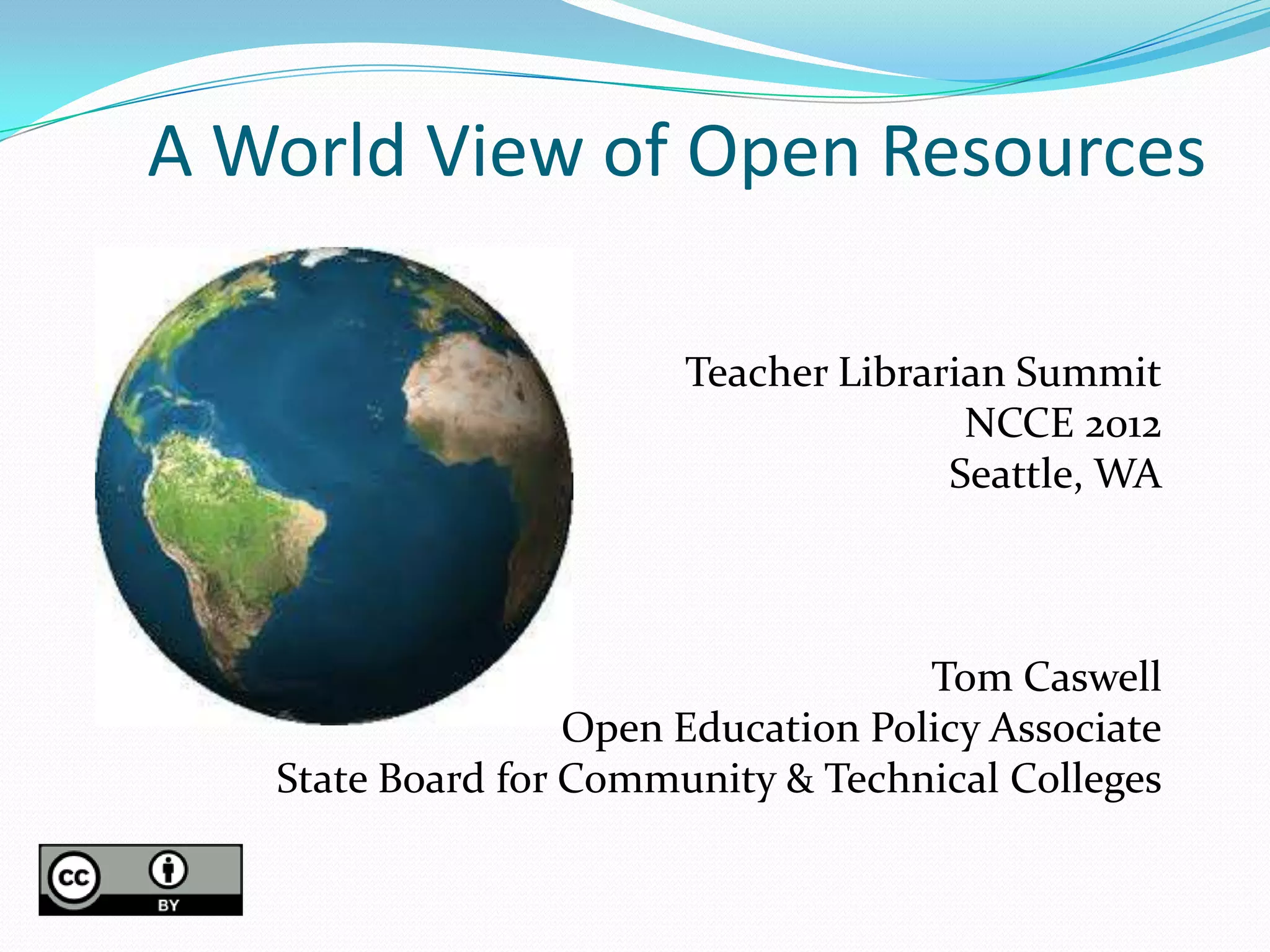 A World View of Open Resources

                        Teacher Librarian Summit
                                       NCCE 2012
                                      Seattle, WA



                                     Tom Caswell
                   Open Education Policy Associate
   State Board for Community & Technical Colleges
 