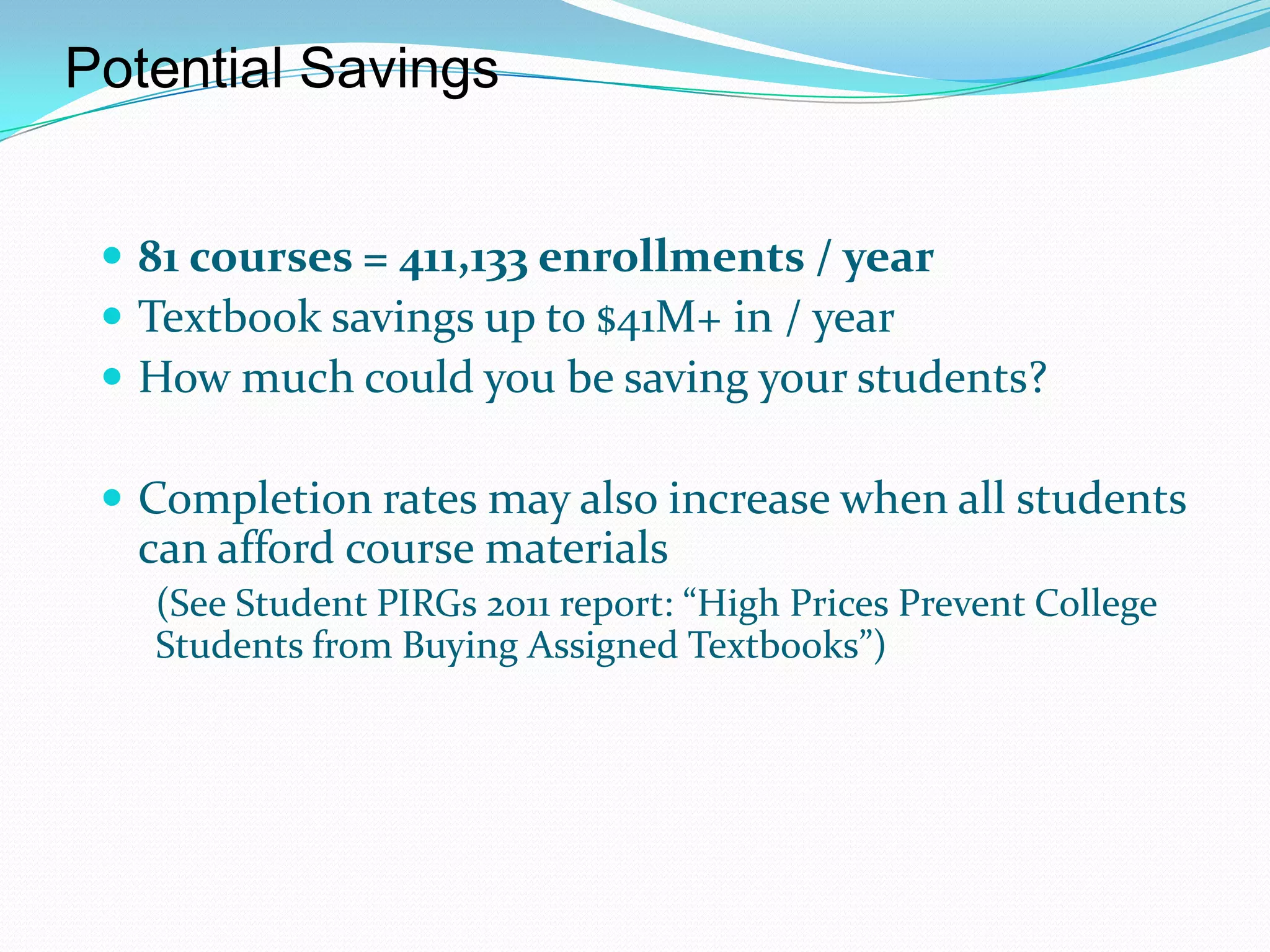 Potential Savings


  81 courses = 411,133 enrollments / year
  Textbook savings up to $41M+ in / year
  How much could you be saving your students?

  Completion rates may also increase when all students
  can afford course materials
   (See Student PIRGs 2011 report: “High Prices Prevent College
   Students from Buying Assigned Textbooks”)
 