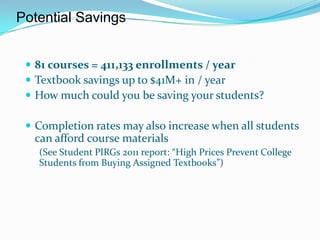 Potential Savings


  81 courses = 411,133 enrollments / year
  Textbook savings up to $41M+ in / year
  How much could you be saving your students?

  Completion rates may also increase when all students
  can afford course materials
   (See Student PIRGs 2011 report: “High Prices Prevent College
   Students from Buying Assigned Textbooks”)
 