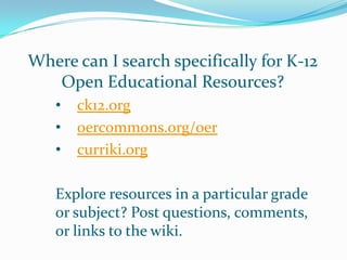 Where can I search specifically for K-12
   Open Educational Resources?
   •   ck12.org
   •   oercommons.org/oer
   •   curriki.org

   Explore resources in a particular grade
   or subject? Post questions, comments,
   or links to the wiki.
 