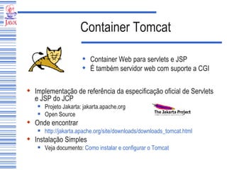 Container Tomcat Container Web para servlets e JSP É também servidor web com suporte a CGI Implementação de referência da especificação oficial de Servlets e JSP do JCP Projeto Jakarta: jakarta.apache.org Open Source Onde encontrar http://jakarta.apache.org/site/downloads/downloads_tomcat.html Instalação Simples Veja documento:  Como instalar e configurar o Tomcat 