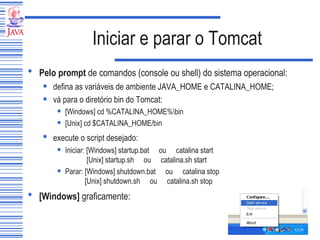 Iniciar e parar o Tomcat Pelo prompt  de comandos (console ou shell) do sistema operacional:   defina as variáveis de ambiente JAVA_HOME e CATALINA_HOME; vá para o diretório bin do Tomcat: [Windows] cd %CATALINA_HOME%\bin  [Unix] cd $CATALINA_HOME/bin  execute o script desejado:   Iniciar: [Windows] startup.bat  ou  catalina start     [Unix] startup.sh  ou  catalina.sh start Parar: [Windows] shutdown.bat  ou  catalina stop     [Unix] shutdown.sh  ou  catalina.sh stop [Windows]  graficamente:   