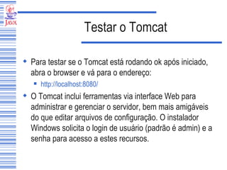 Testar o Tomcat Para testar se o Tomcat está rodando ok após iniciado, abra o browser e vá para o endereço: http://localhost :8080/   O Tomcat inclui ferramentas via interface Web para administrar e gerenciar o servidor, bem mais amigáveis do que editar arquivos de configuração. O instalador Windows solicita o login de usuário (padrão é admin) e a senha para acesso a estes recursos.  