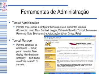 Ferramentas de Administração Tomcat Administration  Permite criar, excluir e configurar Serviços e seus elementos internos (Connector, Host, Alias, Context, Logger, Valve) do Servidor Tomcat, bem como Recursos (Data Source etc.) e Autorizações (User, Group, Role) Tomcat Manager Permite gerenciar as aplicações — iniciar, parar, reiniciar, fazer deploy (distribuição) e undeploy — bem como monitorar o estado do servidor. 