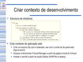 Criar contexto de desenvolvimento Estrutura de diretórios Criar contexto de aplicação web Criar um arquivo Zip com a extensão .war com o conteúdo da pasta web (figura acima) Acessar a ferramenta Tomcat Manager a partir da página inicial do Tomcat Instalar o servlet a partir da seção Deploy (WAR file to deploy) 