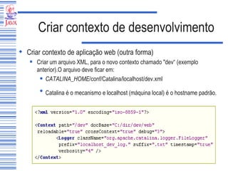 Criar contexto de desenvolvimento Criar contexto de aplicação web (outra forma) Criar um arquivo XML, para o novo contexto chamado "dev“ (exemplo anterior).O arquivo deve ficar em: CATALINA_HOME /conf/Catalina/localhost/dev.xml Catalina é o mecanismo e localhost (máquina local) é o hostname padrão.   