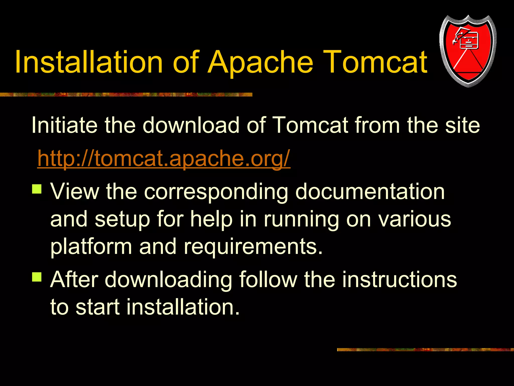 Installation of Apache Tomcat
Initiate the download of Tomcat from the site
http://tomcat.apache.org/
 View the corresponding documentation
and setup for help in running on various
platform and requirements.
 After downloading follow the instructions
to start installation.
10

 