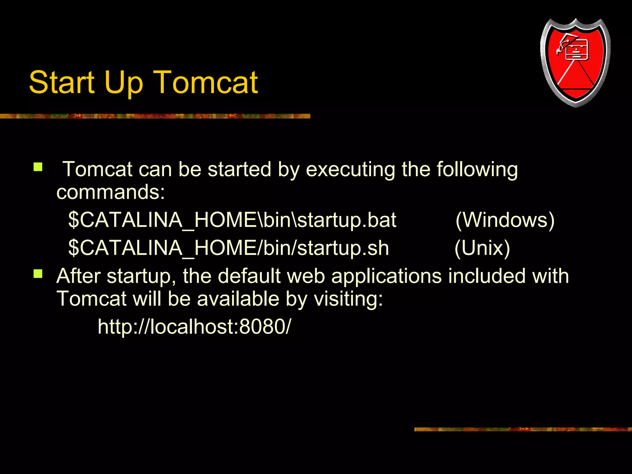 Start Up Tomcat




11

Tomcat can be started by executing the following
commands:
$CATALINA_HOMEbinstartup.bat
(Windows)
$CATALINA_HOME/bin/startup.sh
(Unix)
After startup, the default web applications included with
Tomcat will be available by visiting:
http://localhost:8080/

 