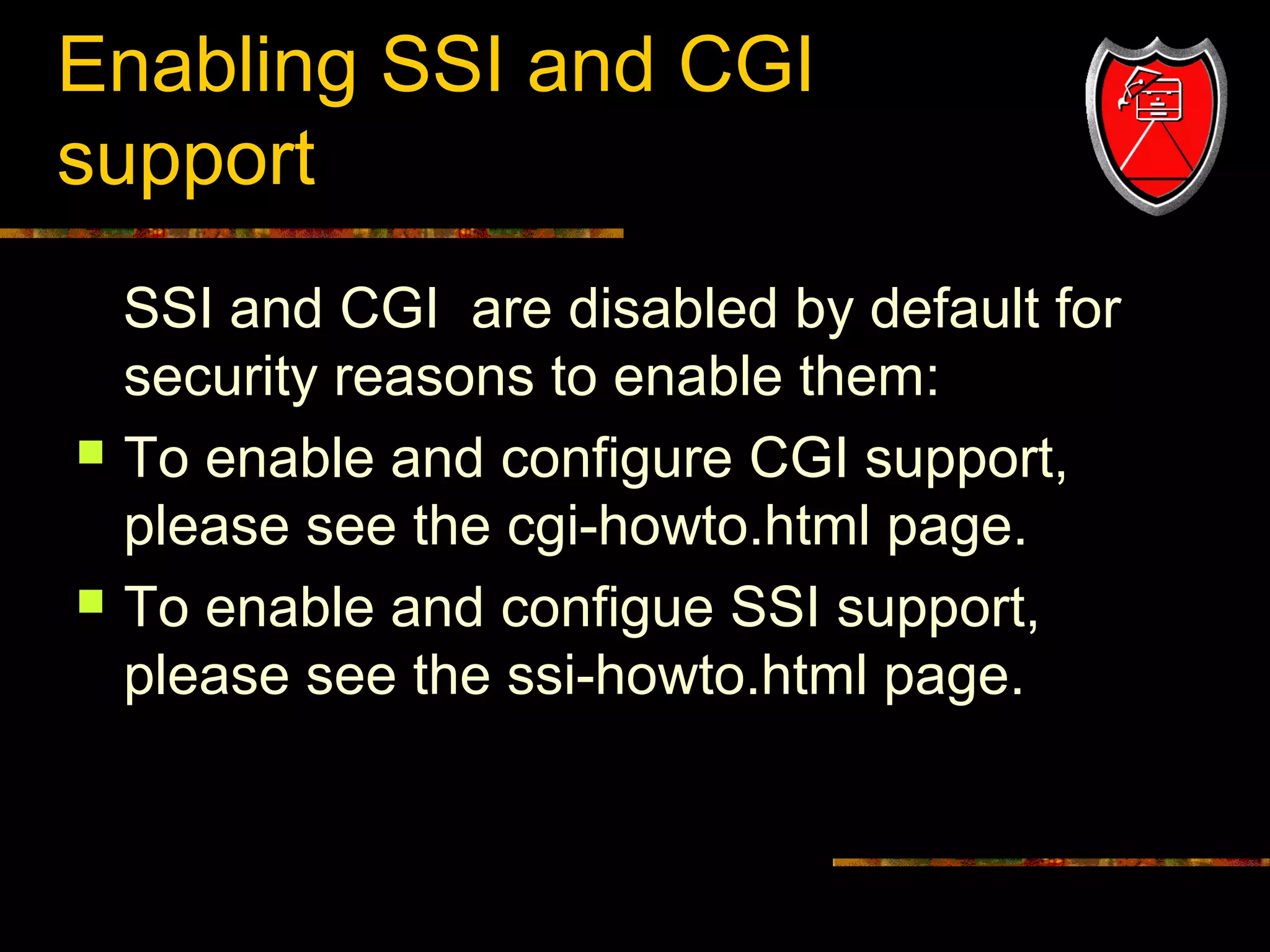 Enabling SSI and CGI
support
SSI and CGI are disabled by default for
security reasons to enable them:
 To enable and configure CGI support,
please see the cgi-howto.html page.
 To enable and configue SSI support,
please see the ssi-howto.html page.

14

 