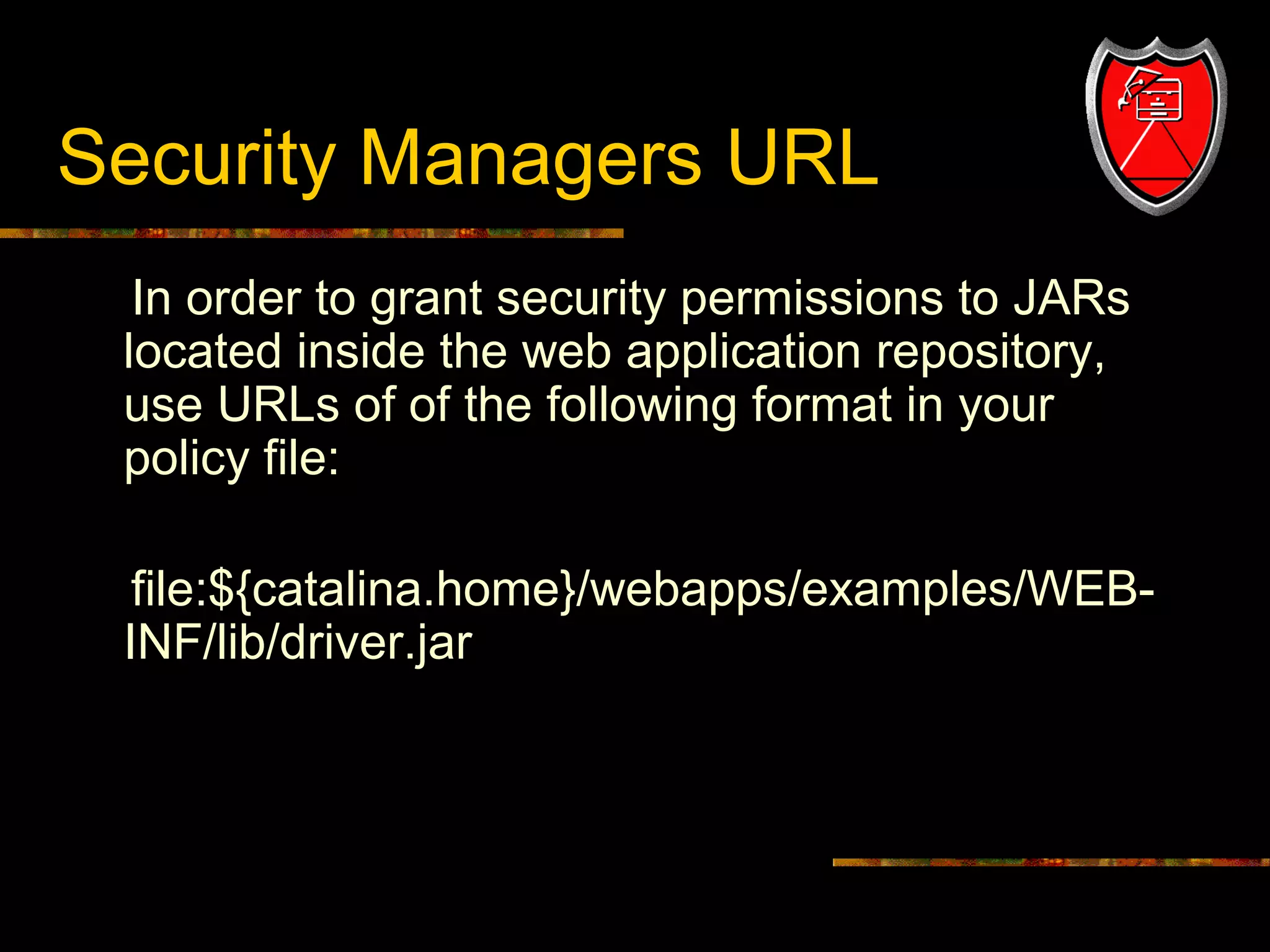 Security Managers URL
In order to grant security permissions to JARs
located inside the web application repository,
use URLs of of the following format in your
policy file:
file:${catalina.home}/webapps/examples/WEBINF/lib/driver.jar

15

 