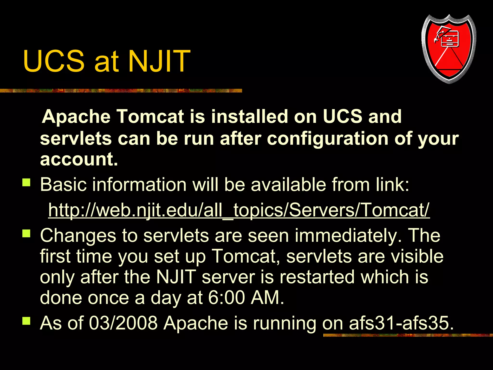 UCS at NJIT







17

Apache Tomcat is installed on UCS and
servlets can be run after configuration of your
account.
Basic information will be available from link:
http://web.njit.edu/all_topics/Servers/Tomcat/
Changes to servlets are seen immediately. The
first time you set up Tomcat, servlets are visible
only after the NJIT server is restarted which is
done once a day at 6:00 AM.
As of 03/2008 Apache is running on afs31-afs35.

 