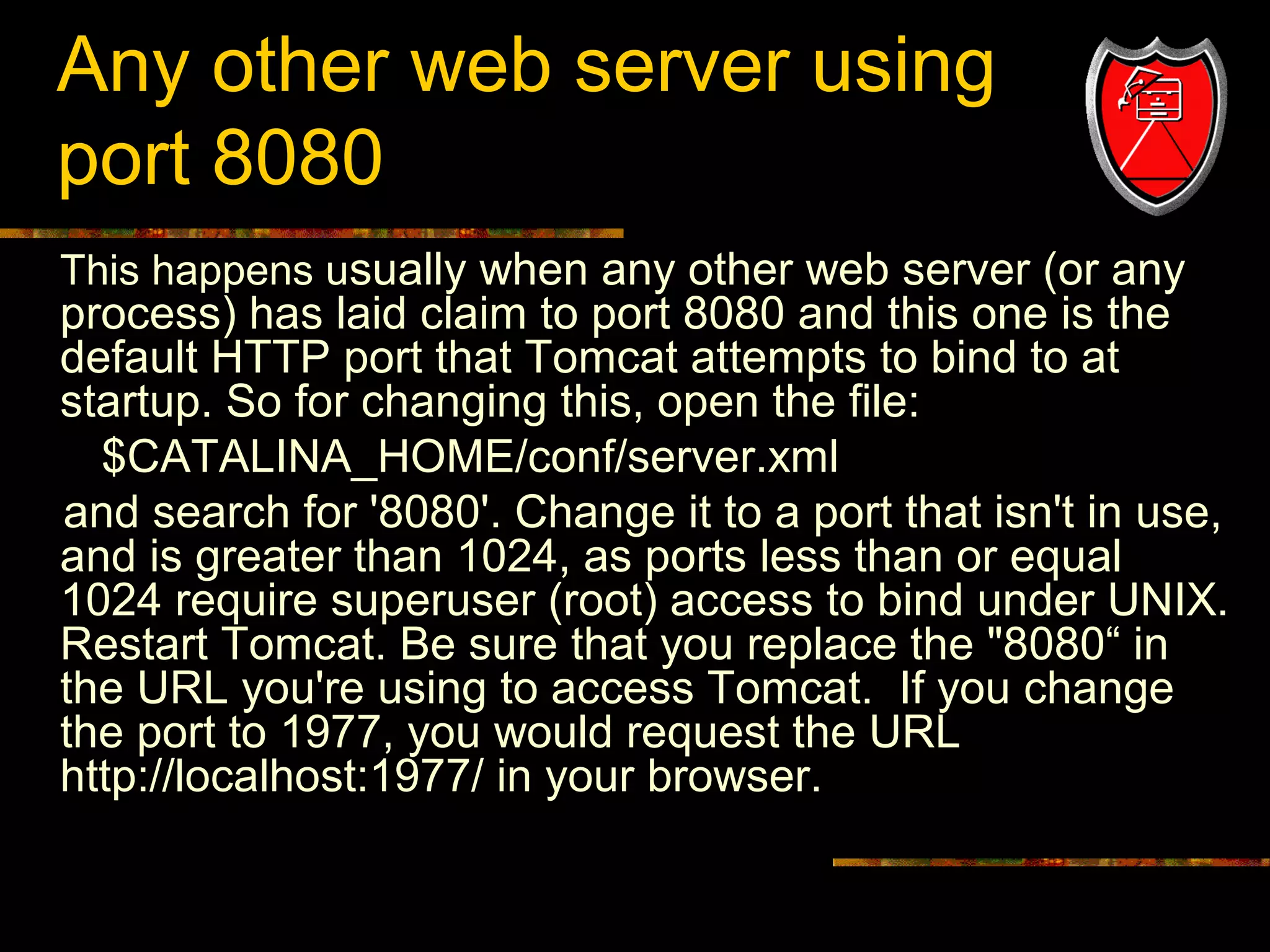 Any other web server using
port 8080
This happens usually when any other web server (or any

process) has laid claim to port 8080 and this one is the
default HTTP port that Tomcat attempts to bind to at
startup. So for changing this, open the file:
$CATALINA_HOME/conf/server.xml
and search for '8080'. Change it to a port that isn't in use,
and is greater than 1024, as ports less than or equal
1024 require superuser (root) access to bind under UNIX.
Restart Tomcat. Be sure that you replace the "8080“ in
the URL you're using to access Tomcat. If you change
the port to 1977, you would request the URL
http://localhost:1977/ in your browser.

18

 