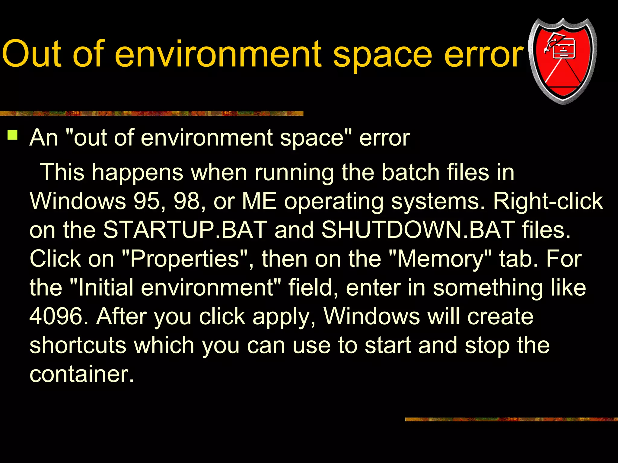 Out of environment space error


An "out of environment space" error
This happens when running the batch files in
Windows 95, 98, or ME operating systems. Right-click
on the STARTUP.BAT and SHUTDOWN.BAT files.
Click on "Properties", then on the "Memory" tab. For
the "Initial environment" field, enter in something like
4096. After you click apply, Windows will create
shortcuts which you can use to start and stop the
container.

19

 