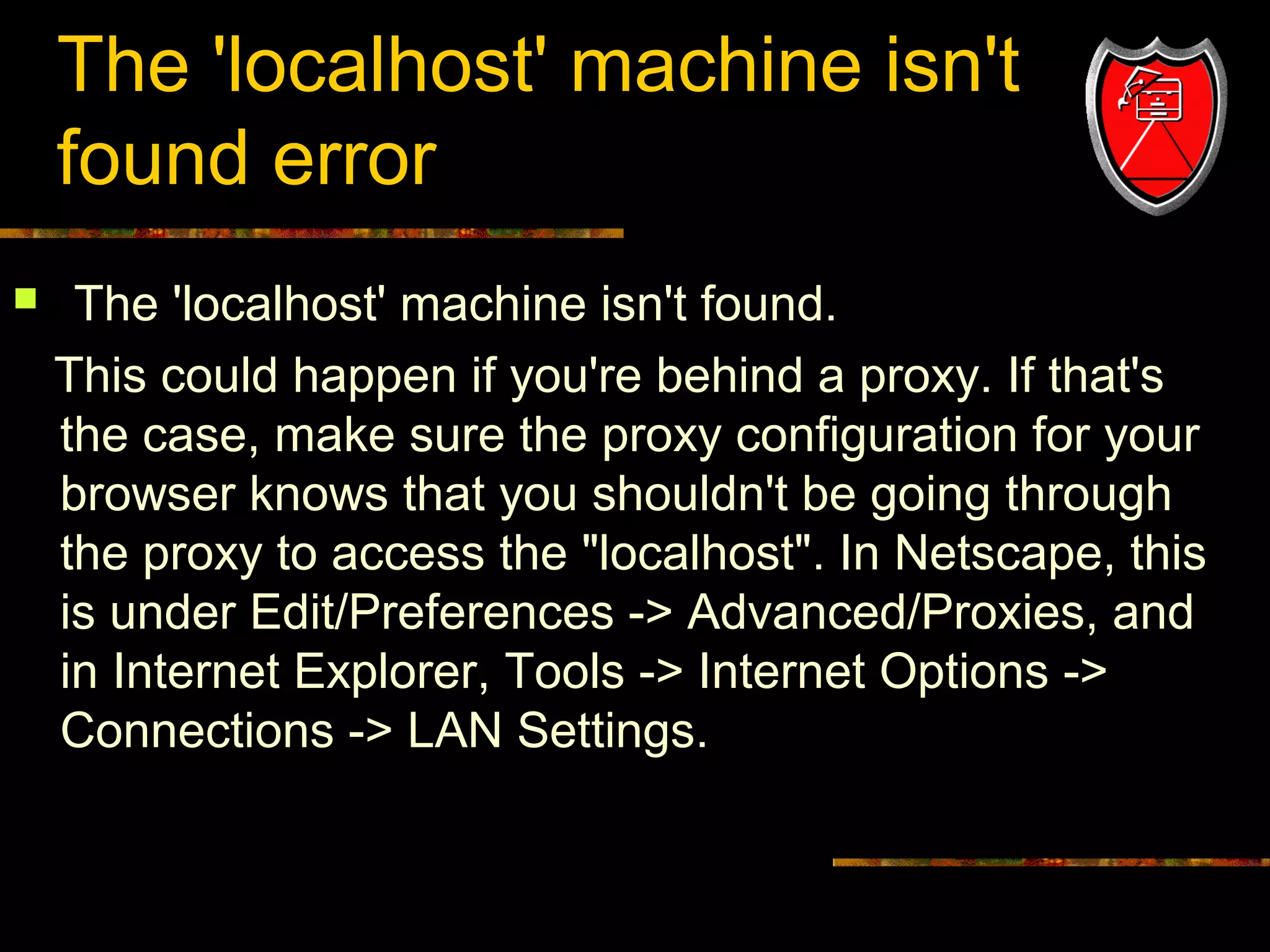 The 'localhost' machine isn't
found error


The 'localhost' machine isn't found.
This could happen if you're behind a proxy. If that's
the case, make sure the proxy configuration for your
browser knows that you shouldn't be going through
the proxy to access the "localhost". In Netscape, this
is under Edit/Preferences -> Advanced/Proxies, and
in Internet Explorer, Tools -> Internet Options ->
Connections -> LAN Settings.

20

 