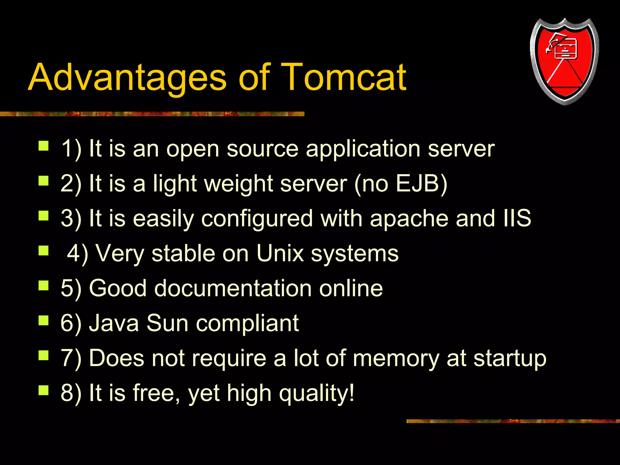 Advantages of Tomcat









22

1) It is an open source application server
2) It is a light weight server (no EJB)
3) It is easily configured with apache and IIS
4) Very stable on Unix systems
5) Good documentation online
6) Java Sun compliant
7) Does not require a lot of memory at startup
8) It is free, yet high quality!

 