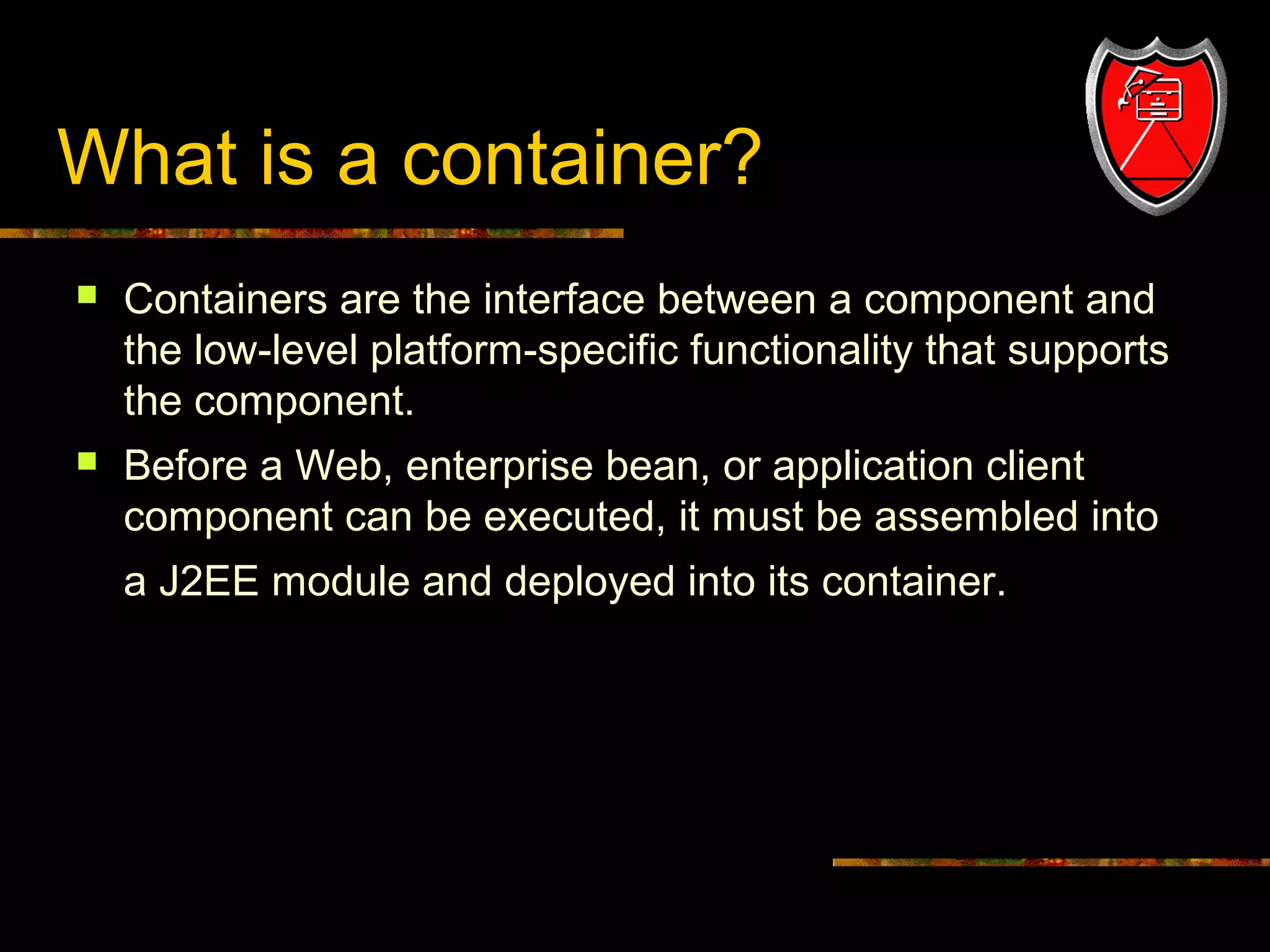 What is a container?


Containers are the interface between a component and
the low-level platform-specific functionality that supports
the component.



Before a Web, enterprise bean, or application client
component can be executed, it must be assembled into
a J2EE module and deployed into its container.

4

 