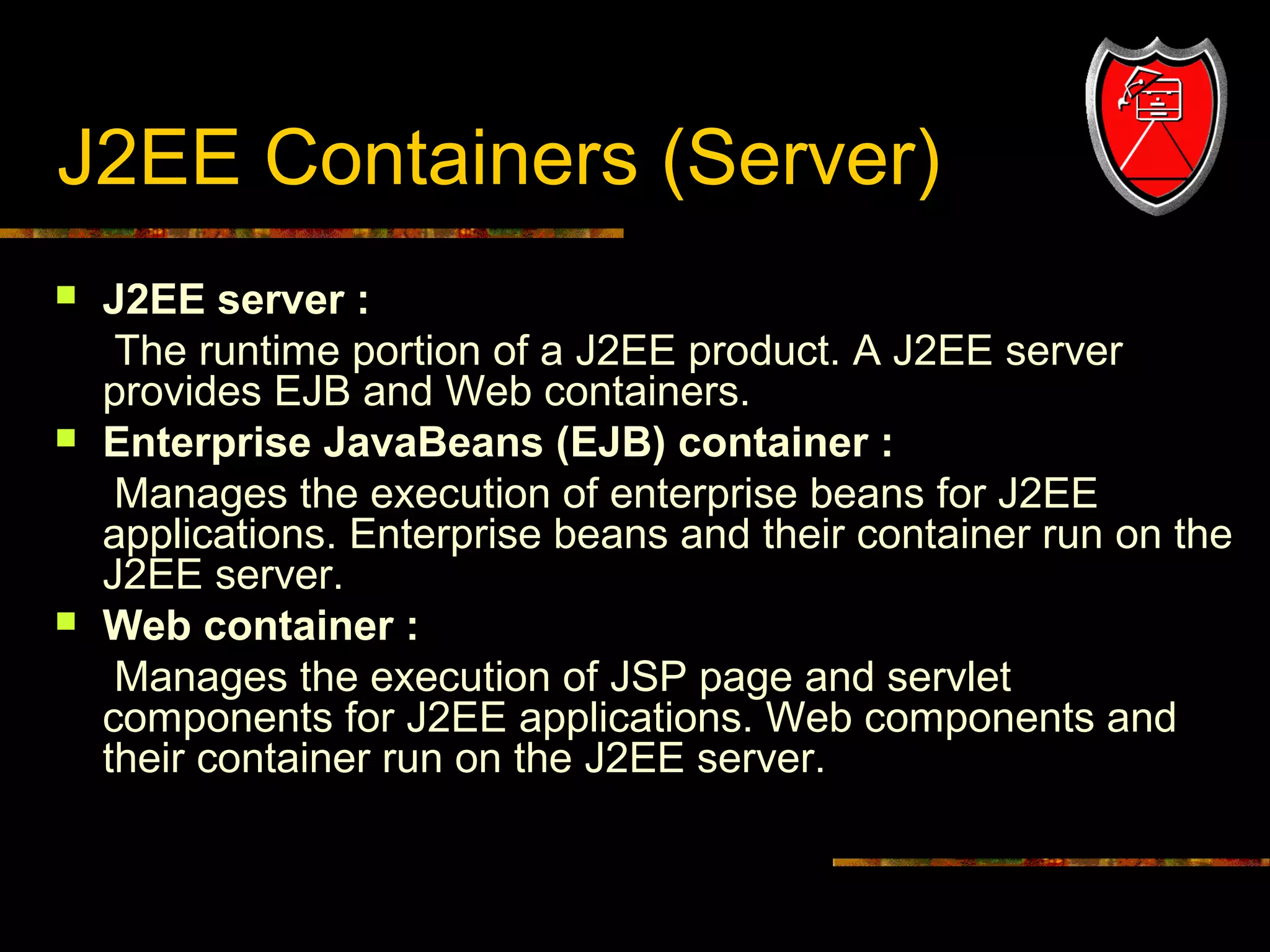 J2EE Containers (Server)






5

J2EE server :
The runtime portion of a J2EE product. A J2EE server
provides EJB and Web containers.
Enterprise JavaBeans (EJB) container :
Manages the execution of enterprise beans for J2EE
applications. Enterprise beans and their container run on the
J2EE server.
Web container :
Manages the execution of JSP page and servlet
components for J2EE applications. Web components and
their container run on the J2EE server.

 