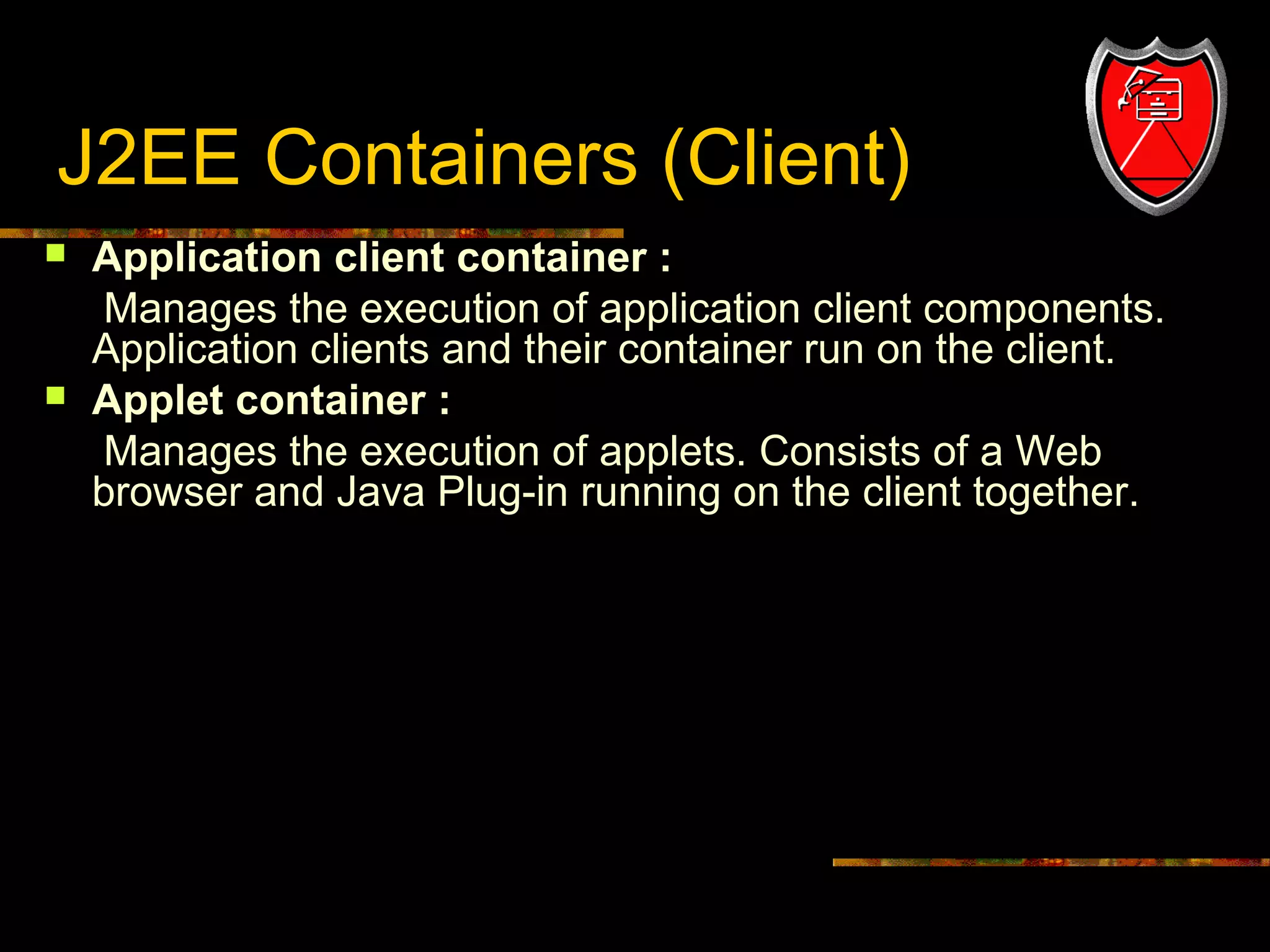 J2EE Containers (Client)




6

Application client container :
Manages the execution of application client components.
Application clients and their container run on the client.
Applet container :
Manages the execution of applets. Consists of a Web
browser and Java Plug-in running on the client together.

 