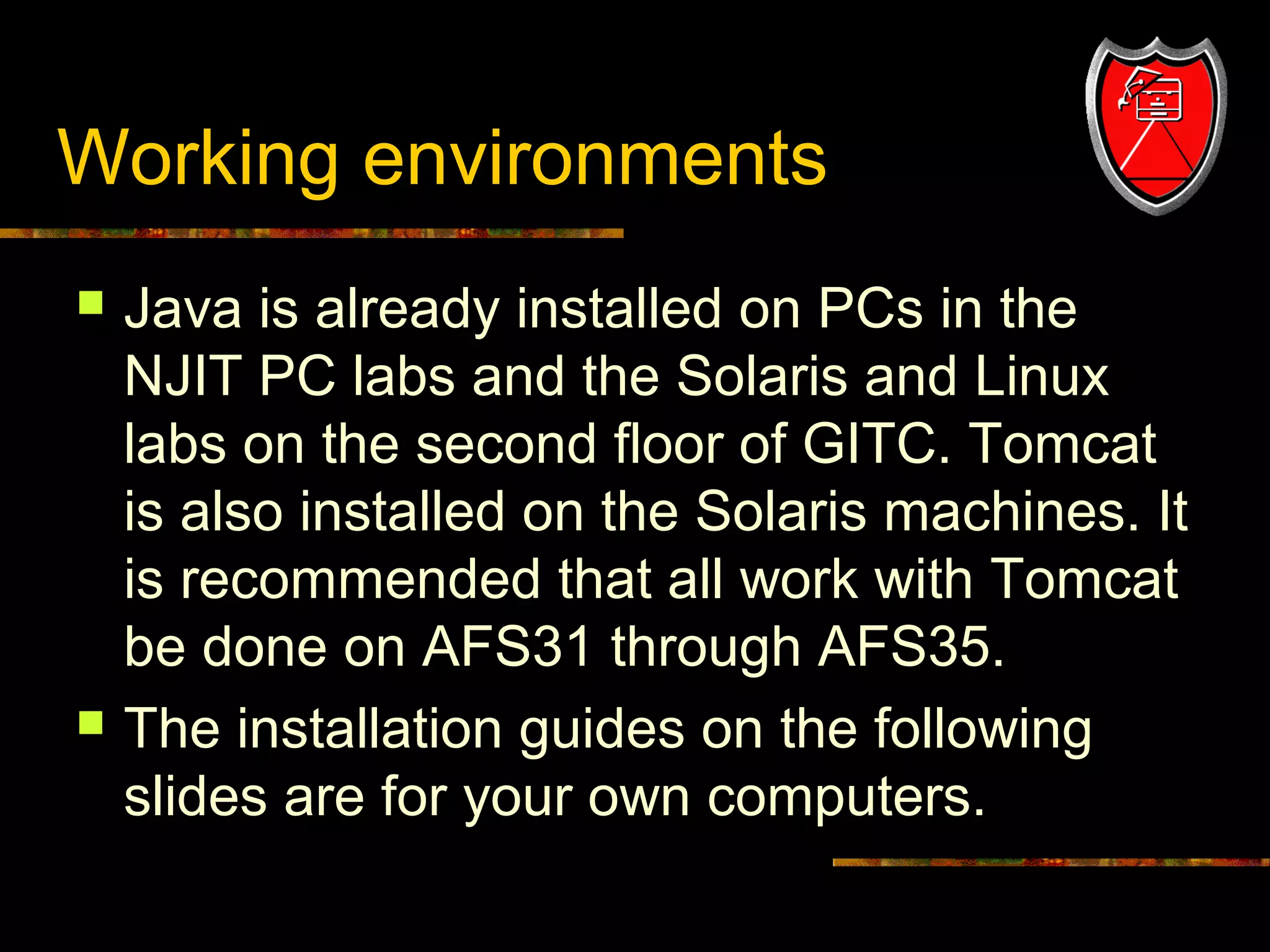 Working environments




8

Java is already installed on PCs in the
NJIT PC labs and the Solaris and Linux
labs on the second floor of GITC. Tomcat
is also installed on the Solaris machines. It
is recommended that all work with Tomcat
be done on AFS31 through AFS35.
The installation guides on the following
slides are for your own computers.

 