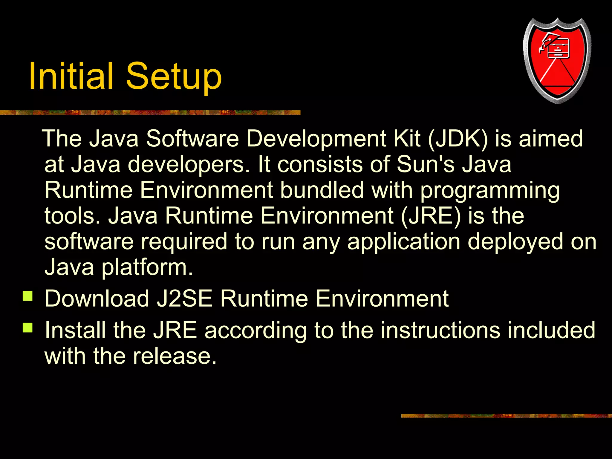 Initial Setup




9

The Java Software Development Kit (JDK) is aimed
at Java developers. It consists of Sun's Java
Runtime Environment bundled with programming
tools. Java Runtime Environment (JRE) is the
software required to run any application deployed on
Java platform.
Download J2SE Runtime Environment
Install the JRE according to the instructions included
with the release.

 