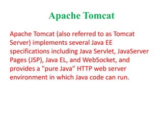 Apache Tomcat
Apache Tomcat (also referred to as Tomcat
Server) implements several Java EE
specifications including Java Servlet, JavaServer
Pages (JSP), Java EL, and WebSocket, and
provides a "pure Java" HTTP web server
environment in which Java code can run.
 