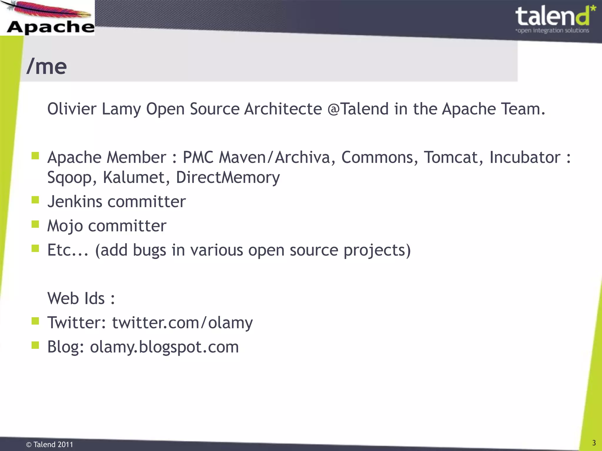 © Talend 2011 3
/me
Olivier Lamy Open Source Architecte @Talend in the Apache Team.
 Apache Member : PMC Maven/Archiva, Commons, Tomcat, Incubator :
Sqoop, Kalumet, DirectMemory
 Jenkins committer
 Mojo committer
 Etc... (add bugs in various open source projects)
Web Ids :
 Twitter: twitter.com/olamy
 Blog: olamy.blogspot.com
 