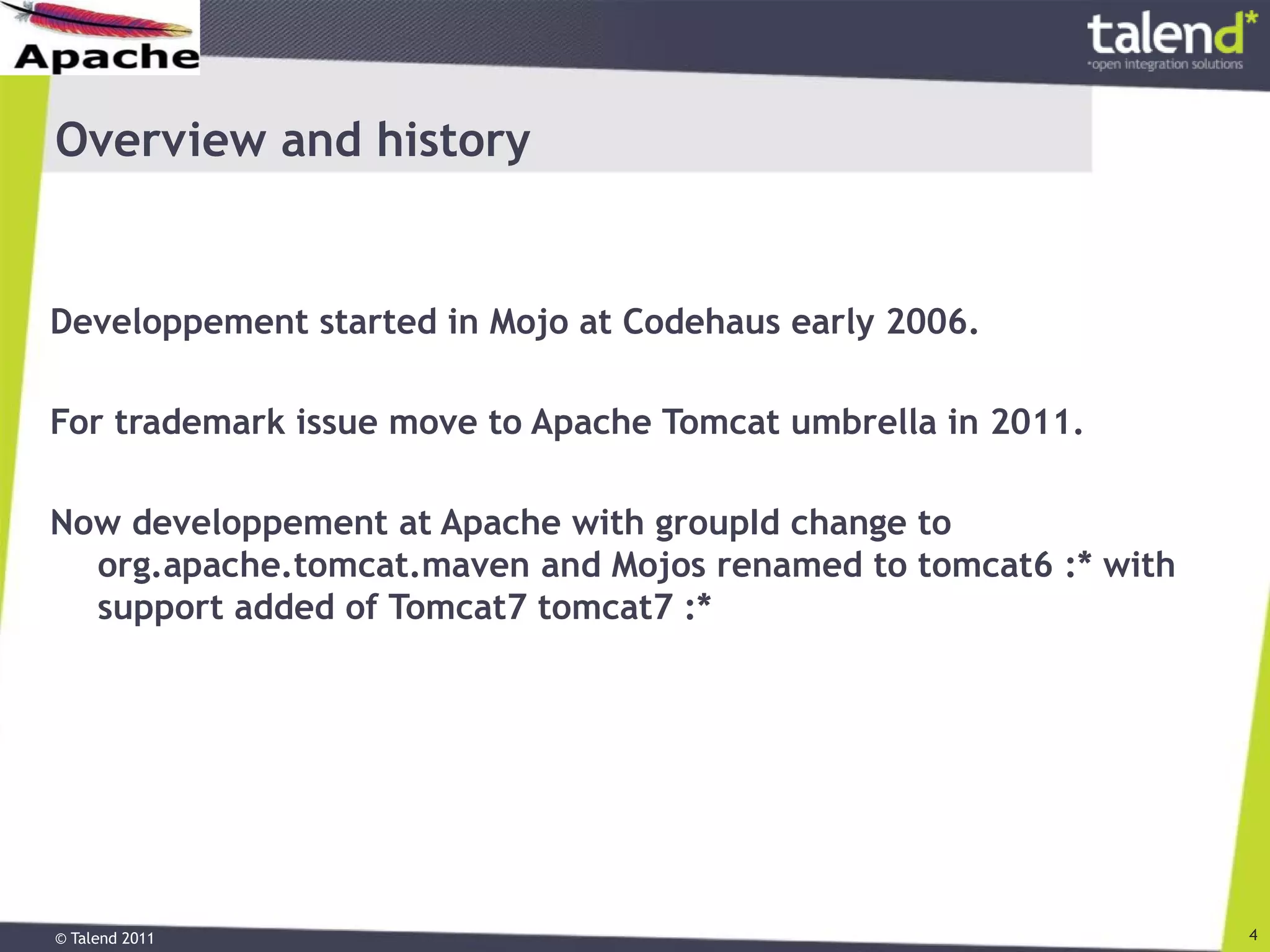 © Talend 2011 4
Overview and history
Developpement started in Mojo at Codehaus early 2006.
For trademark issue move to Apache Tomcat umbrella in 2011.
Now developpement at Apache with groupId change to
org.apache.tomcat.maven and Mojos renamed to tomcat6 :* with
support added of Tomcat7 tomcat7 :*
 