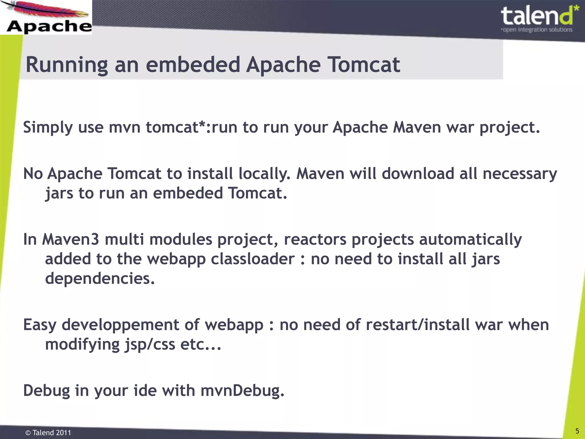 © Talend 2011 5
Running an embeded Apache Tomcat
Simply use mvn tomcat*:run to run your Apache Maven war project.
No Apache Tomcat to install locally. Maven will download all necessary
jars to run an embeded Tomcat.
In Maven3 multi modules project, reactors projects automatically
added to the webapp classloader : no need to install all jars
dependencies.
Easy developpement of webapp : no need of restart/install war when
modifying jsp/css etc...
Debug in your ide with mvnDebug.
 