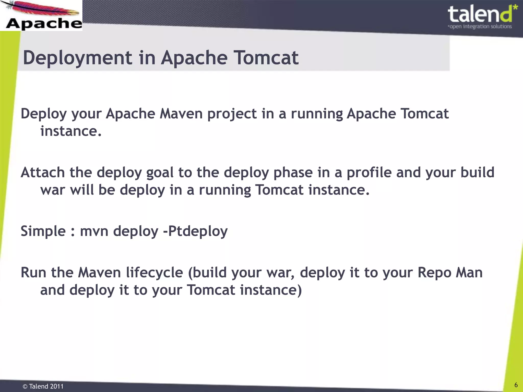 © Talend 2011 6
Deployment in Apache Tomcat
Deploy your Apache Maven project in a running Apache Tomcat
instance.
Attach the deploy goal to the deploy phase in a profile and your build
war will be deploy in a running Tomcat instance.
Simple : mvn deploy -Ptdeploy
Run the Maven lifecycle (build your war, deploy it to your Repo Man
and deploy it to your Tomcat instance)
 