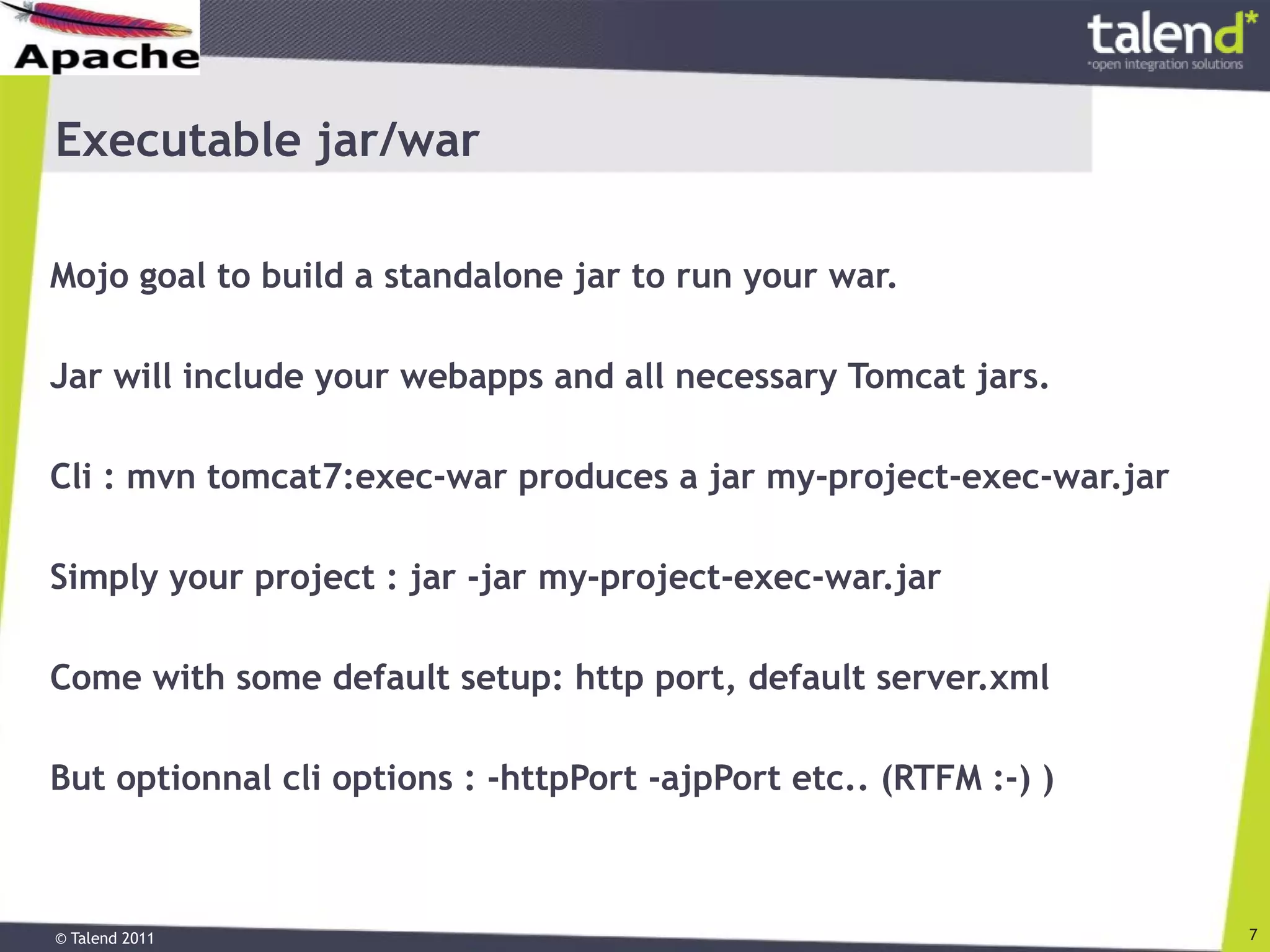 © Talend 2011 7
Executable jar/war
Mojo goal to build a standalone jar to run your war.
Jar will include your webapps and all necessary Tomcat jars.
Cli : mvn tomcat7:exec-war produces a jar my-project-exec-war.jar
Simply your project : jar -jar my-project-exec-war.jar
Come with some default setup: http port, default server.xml
But optionnal cli options : -httpPort -ajpPort etc.. (RTFM :-) )
 