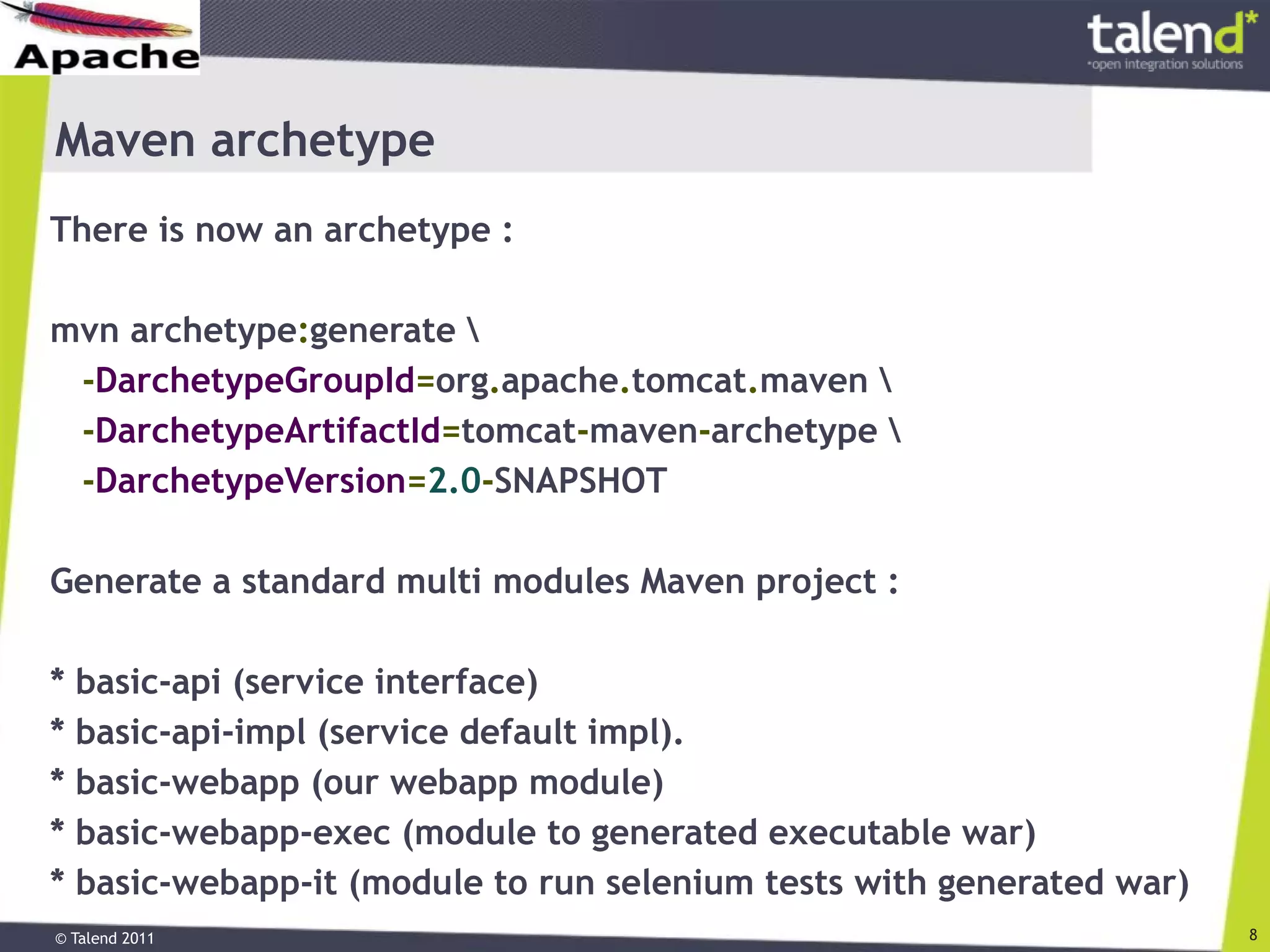 © Talend 2011 8
Maven archetype
There is now an archetype :
mvn archetype:generate 
-DarchetypeGroupId=org.apache.tomcat.maven 
-DarchetypeArtifactId=tomcat-maven-archetype 
-DarchetypeVersion=2.0-SNAPSHOT
Generate a standard multi modules Maven project :
* basic-api (service interface)
* basic-api-impl (service default impl).
* basic-webapp (our webapp module)
* basic-webapp-exec (module to generated executable war)
* basic-webapp-it (module to run selenium tests with generated war)
 