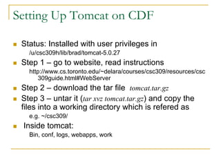 Setting Up Tomcat on CDF 
„Status: Installed with user privileges in 
/u/csc309h/lib/brad/tomcat-5.0.27 
„Step 1 –go to website, read instructions 
http://www.cs.toronto.edu/~delara/courses/csc309/resources/csc309guide.html#WebServer 
„Step 2 –download the tar file tomcat.tar.gz 
„Step 3 –untarit (tar xvztomcat.tar.gz) and copy the files into a working directory which is referedas 
e.g. ~/csc309/ 
„Inside tomcat: 
Bin, conf, logs, webapps, work  