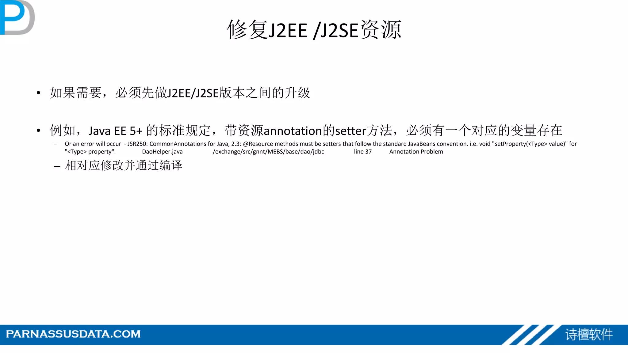 修复J2EE /J2SE资源
• 如果需要，必须先做J2EE/J2SE版本之间的升级
• 例如，Java EE 5+ 的标准规定，带资源annotation的setter方法，必须有一个对应的变量存在
– Or an error will occur - JSR250: CommonAnnotations for Java, 2.3: @Resource methods must be setters that follow the standard JavaBeans convention. i.e. void "setProperty(<Type> value)" for
"<Type> property". DaoHelper.java /exchange/src/gnnt/MEBS/base/dao/jdbc line 37 Annotation Problem
– 相对应修改并通过编译
 