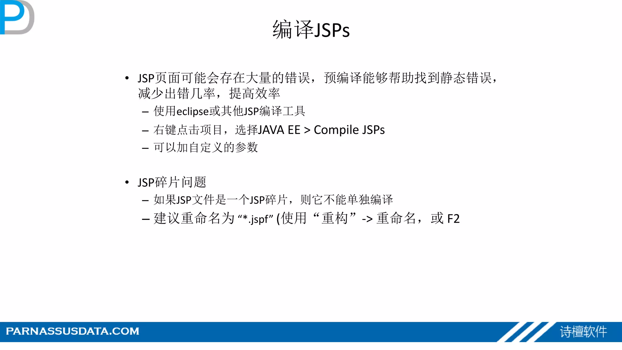 编译JSPs
• JSP页面可能会存在大量的错误，预编译能够帮助找到静态错误，
减少出错几率，提高效率
– 使用eclipse或其他JSP编译工具
– 右键点击项目，选择JAVA EE > Compile JSPs
– 可以加自定义的参数
• JSP碎片问题
– 如果JSP文件是一个JSP碎片，则它不能单独编译
– 建议重命名为 “*.jspf” (使用“重构”-> 重命名，或 F2
 