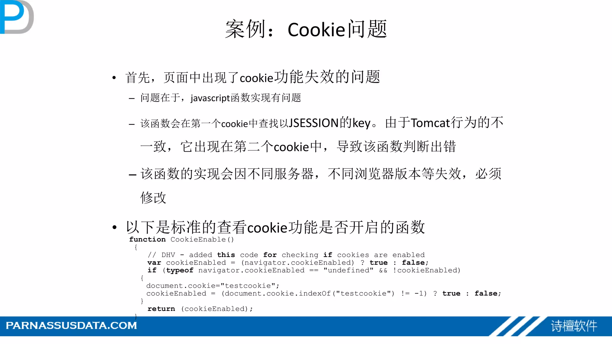 案例：Cookie问题
• 首先，页面中出现了cookie功能失效的问题
– 问题在于，javascript函数实现有问题
– 该函数会在第一个cookie中查找以JSESSION的key。由于Tomcat行为的不
一致，它出现在第二个cookie中，导致该函数判断出错
– 该函数的实现会因不同服务器，不同浏览器版本等失效，必须
修改
• 以下是标准的查看cookie功能是否开启的函数
function CookieEnable()
{
// DHV - added this code for checking if cookies are enabled
var cookieEnabled = (navigator.cookieEnabled) ? true : false;
if (typeof navigator.cookieEnabled == "undefined" && !cookieEnabled)
{
document.cookie="testcookie";
cookieEnabled = (document.cookie.indexOf("testcookie") != -1) ? true : false;
}
return (cookieEnabled);
}
 