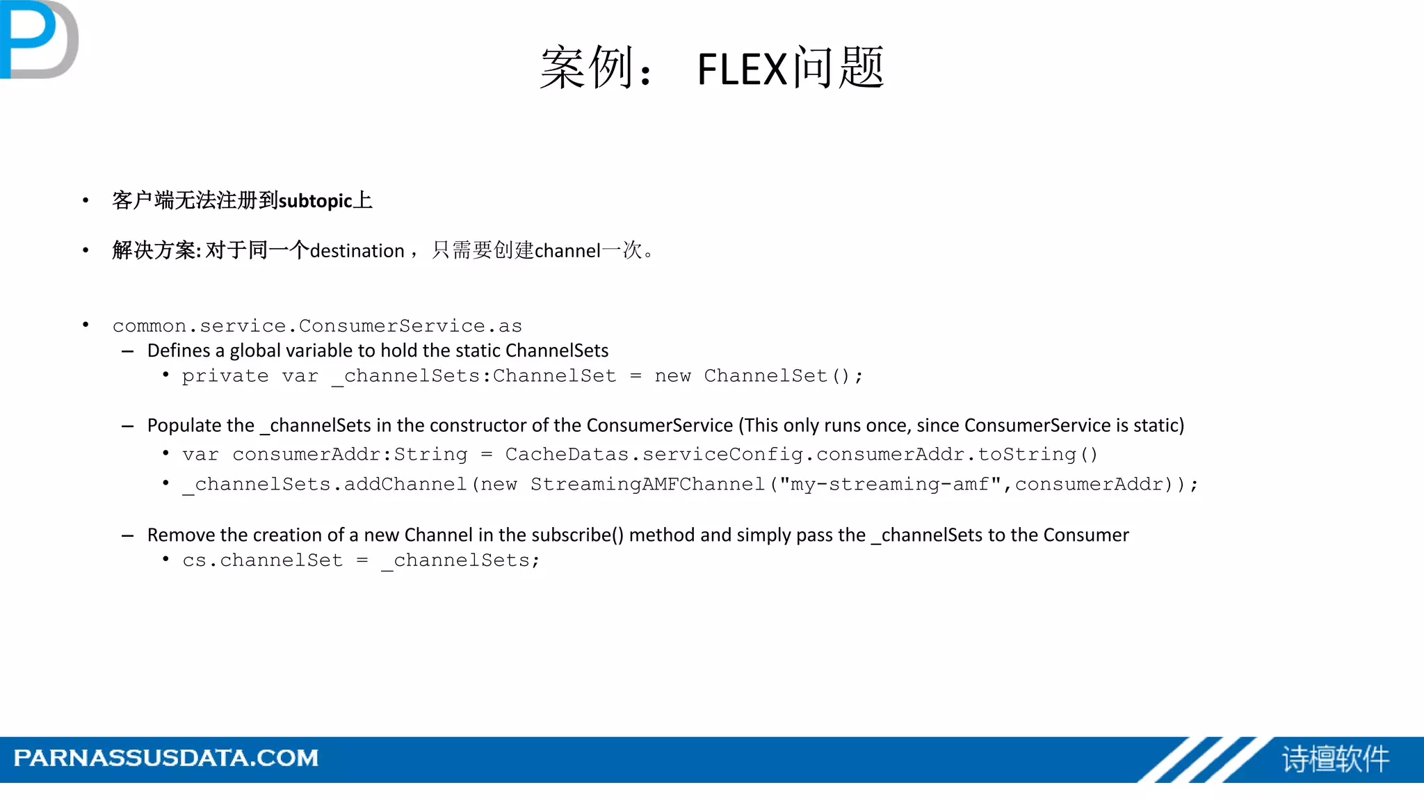 案例： FLEX问题
• 客户端无法注册到subtopic上
• 解决方案: 对于同一个destination ，只需要创建channel一次。
• common.service.ConsumerService.as
– Defines a global variable to hold the static ChannelSets
• private var _channelSets:ChannelSet = new ChannelSet();
– Populate the _channelSets in the constructor of the ConsumerService (This only runs once, since ConsumerService is static)
• var consumerAddr:String = CacheDatas.serviceConfig.consumerAddr.toString()
• _channelSets.addChannel(new StreamingAMFChannel("my-streaming-amf",consumerAddr));
– Remove the creation of a new Channel in the subscribe() method and simply pass the _channelSets to the Consumer
• cs.channelSet = _channelSets;
 