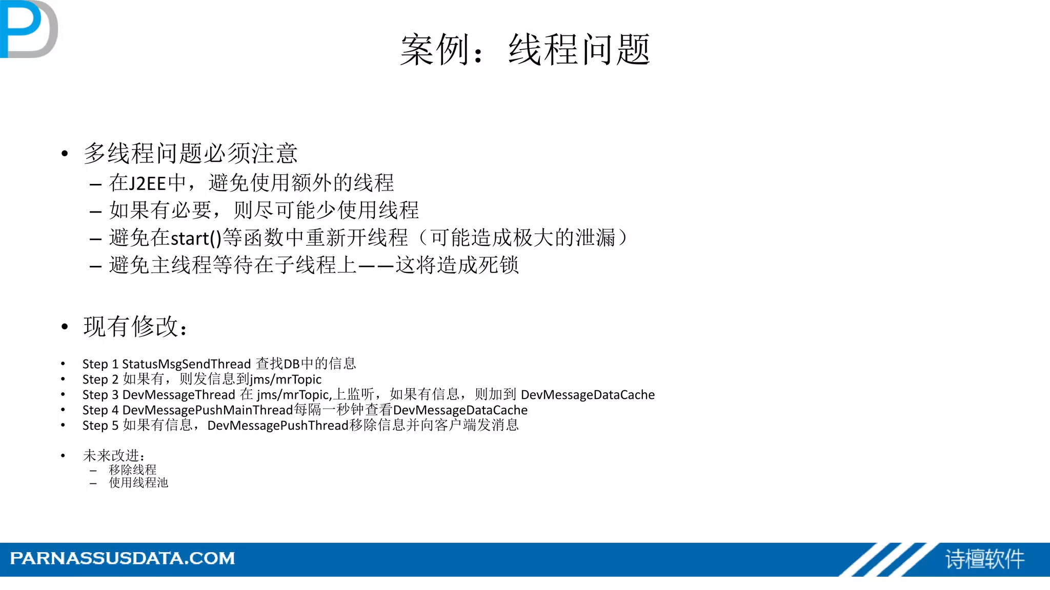 案例：线程问题
• 多线程问题必须注意
– 在J2EE中，避免使用额外的线程
– 如果有必要，则尽可能少使用线程
– 避免在start()等函数中重新开线程（可能造成极大的泄漏）
– 避免主线程等待在子线程上——这将造成死锁
• 现有修改：
• Step 1 StatusMsgSendThread 查找DB中的信息
• Step 2 如果有，则发信息到jms/mrTopic
• Step 3 DevMessageThread 在 jms/mrTopic,上监听，如果有信息，则加到 DevMessageDataCache
• Step 4 DevMessagePushMainThread每隔一秒钟查看DevMessageDataCache
• Step 5 如果有信息，DevMessagePushThread移除信息并向客户端发消息
• 未来改进：
– 移除线程
– 使用线程池
 