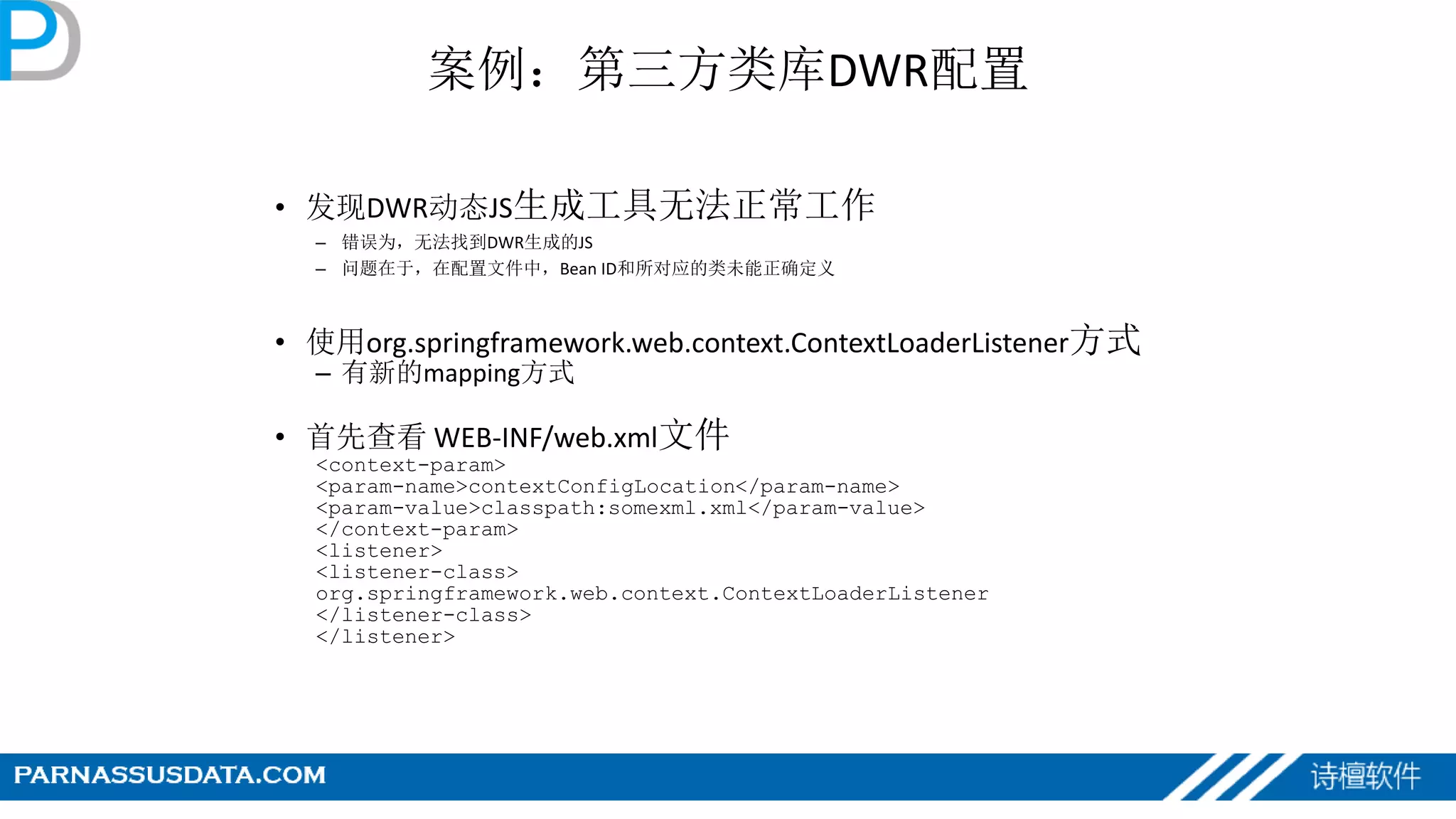 案例：第三方类库DWR配置
• 发现DWR动态JS生成工具无法正常工作
– 错误为，无法找到DWR生成的JS
– 问题在于，在配置文件中，Bean ID和所对应的类未能正确定义
• 使用org.springframework.web.context.ContextLoaderListener方式
– 有新的mapping方式
• 首先查看 WEB-INF/web.xml文件
<context-param>
<param-name>contextConfigLocation</param-name>
<param-value>classpath:somexml.xml</param-value>
</context-param>
<listener>
<listener-class>
org.springframework.web.context.ContextLoaderListener
</listener-class>
</listener>
 