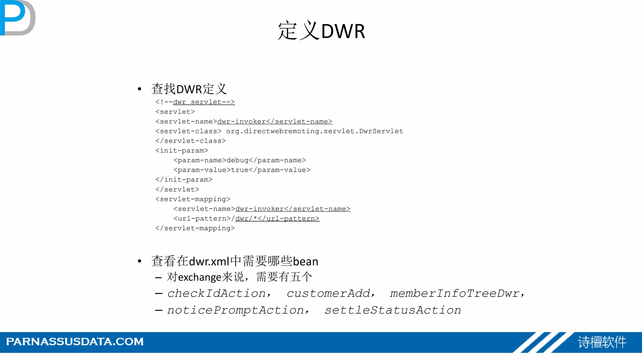定义DWR
• 查找DWR定义
<!--dwr servlet-->
<servlet>
<servlet-name>dwr-invoker</servlet-name>
<servlet-class> org.directwebremoting.servlet.DwrServlet
</servlet-class>
<init-param>
<param-name>debug</param-name>
<param-value>true</param-value>
</init-param>
</servlet>
<servlet-mapping>
<servlet-name>dwr-invoker</servlet-name>
<url-pattern>/dwr/*</url-pattern>
</servlet-mapping>
• 查看在dwr.xml中需要哪些bean
– 对exchange来说，需要有五个
– checkIdAction， customerAdd， memberInfoTreeDwr，
– noticePromptAction， settleStatusAction
 