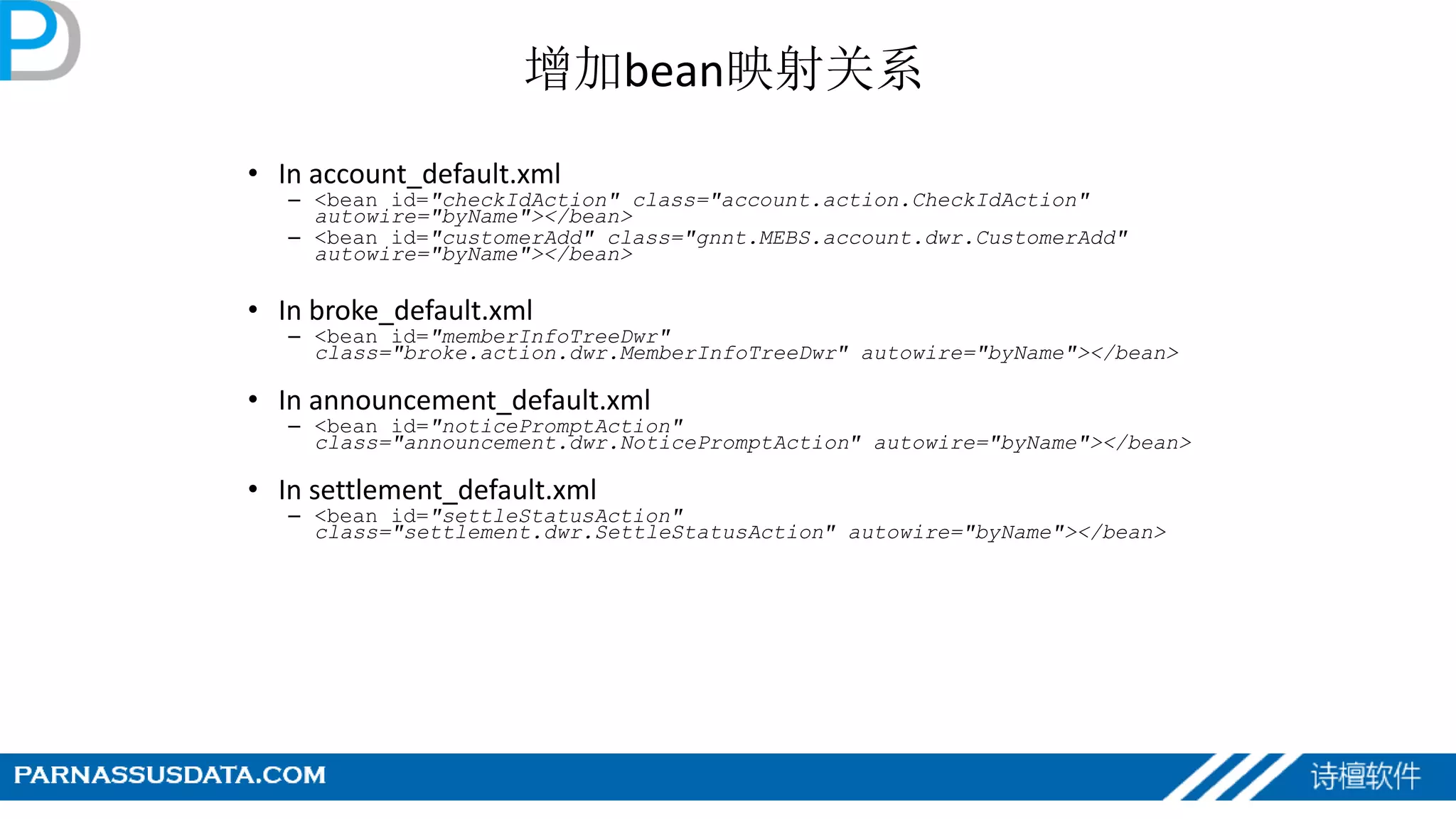 增加bean映射关系
• In account_default.xml
– <bean id="checkIdAction" class="account.action.CheckIdAction"
autowire="byName"></bean>
– <bean id="customerAdd" class="gnnt.MEBS.account.dwr.CustomerAdd"
autowire="byName"></bean>
• In broke_default.xml
– <bean id="memberInfoTreeDwr"
class="broke.action.dwr.MemberInfoTreeDwr" autowire="byName"></bean>
• In announcement_default.xml
– <bean id="noticePromptAction"
class="announcement.dwr.NoticePromptAction" autowire="byName"></bean>
• In settlement_default.xml
– <bean id="settleStatusAction"
class="settlement.dwr.SettleStatusAction" autowire="byName"></bean>
 