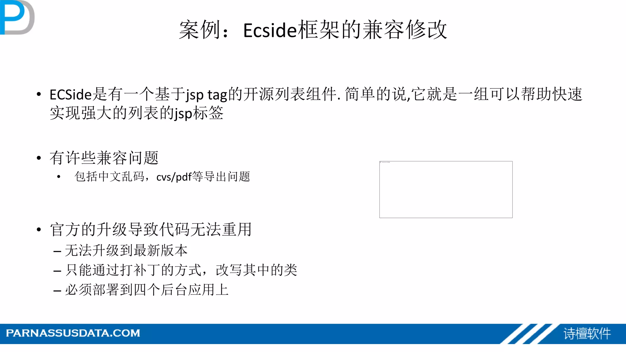 案例：Ecside框架的兼容修改
• ECSide是有一个基于jsp tag的开源列表组件. 简单的说,它就是一组可以帮助快速
实现强大的列表的jsp标签
• 有许些兼容问题
• 包括中文乱码，cvs/pdf等导出问题
• 官方的升级导致代码无法重用
– 无法升级到最新版本
– 只能通过打补丁的方式，改写其中的类
– 必须部署到四个后台应用上
 