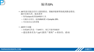 编译JSPs
• JSP页面可能会存在大量的错误，预编译能够帮助找到静态错误，
减少出错几率，提高效率
– 使用eclipse或其他JSP编译工具
– 右键点击项目，选择JAVA EE > Compile JSPs
– 可以加自定义的参数
• JSP碎片问题
– 如果JSP文件是一个JSP碎片，则它不能单独编译
– 建议重命名为 “*.jspf” (使用“重构”-> 重命名，或 F2
 