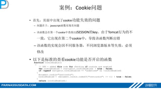 案例：Cookie问题
• 首先，页面中出现了cookie功能失效的问题
– 问题在于，javascript函数实现有问题
– 该函数会在第一个cookie中查找以JSESSION的key。由于Tomcat行为的不
一致，它出现在第二个cookie中，导致该函数判断出错
– 该函数的实现会因不同服务器，不同浏览器版本等失效，必须
修改
• 以下是标准的查看cookie功能是否开启的函数
function CookieEnable()
{
// DHV - added this code for checking if cookies are enabled
var cookieEnabled = (navigator.cookieEnabled) ? true : false;
if (typeof navigator.cookieEnabled == "undefined" && !cookieEnabled)
{
document.cookie="testcookie";
cookieEnabled = (document.cookie.indexOf("testcookie") != -1) ? true : false;
}
return (cookieEnabled);
}
 