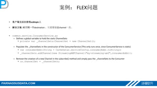 案例： FLEX问题
• 客户端无法注册到subtopic上
• 解决方案: 对于同一个destination ，只需要创建channel一次。
• common.service.ConsumerService.as
– Defines a global variable to hold the static ChannelSets
• private var _channelSets:ChannelSet = new ChannelSet();
– Populate the _channelSets in the constructor of the ConsumerService (This only runs once, since ConsumerService is static)
• var consumerAddr:String = CacheDatas.serviceConfig.consumerAddr.toString()
• _channelSets.addChannel(new StreamingAMFChannel("my-streaming-amf",consumerAddr));
– Remove the creation of a new Channel in the subscribe() method and simply pass the _channelSets to the Consumer
• cs.channelSet = _channelSets;
 