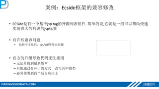 案例：Ecside框架的兼容修改
• ECSide是有一个基于jsp tag的开源列表组件. 简单的说,它就是一组可以帮助快速
实现强大的列表的jsp标签
• 有许些兼容问题
• 包括中文乱码，cvs/pdf等导出问题
• 官方的升级导致代码无法重用
– 无法升级到最新版本
– 只能通过打补丁的方式，改写其中的类
– 必须部署到四个后台应用上
 