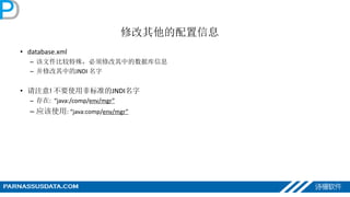 修改其他的配置信息
• database.xml
– 该文件比较特殊，必须修改其中的数据库信息
– 并修改其中的JNDI 名字
• 请注意! 不要使用非标准的JNDI名字
– 存在: “java:/comp/env/mgr”
– 应该使用: “java:comp/env/mgr”
 