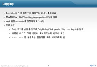 Logging


       • Tomcat 서비스 중 가장 먼저 올라오는 서비스 중의 하나
       • $CATALINA_HOME/conf/logging.properties 파일을 사용
       • log4j 관련 appender를 설정하여 로그 설정
       • 운영 환경
                   Daily 로그를 남길 수 있도록 DailyRollingFileAppender 또는 cronolog 사용 필요
                   충분한 디스크 크기 공간이 확보되었는지 반드시 확인
                   Handlers 중 불필요한 핸들러를 모두 제거하도록 함




Copyright 2012 , Open Source Consulting, Inc. All Right Reserved   9
 