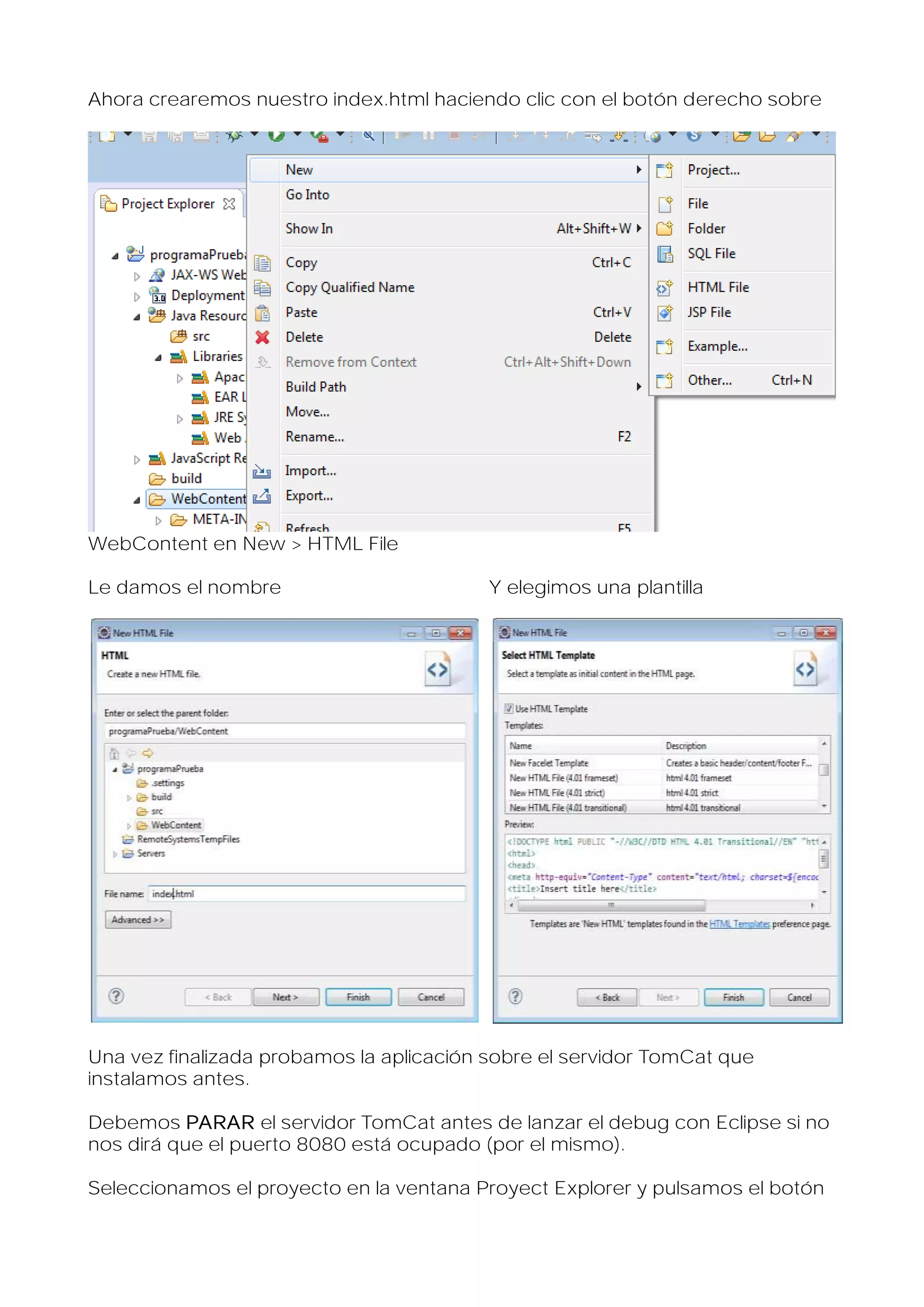 Ahora crearemos nuestro index.html haciendo clic con el botón derecho sobre

WebContent en New > HTML File
Le damos el nombre

Y elegimos una plantilla

Una vez finalizada probamos la aplicación sobre el servidor TomCat que
instalamos antes.
Debemos PARAR el servidor TomCat antes de lanzar el debug con Eclipse si no
nos dirá que el puerto 8080 está ocupado (por el mismo).
Seleccionamos el proyecto en la ventana Proyect Explorer y pulsamos el botón

 